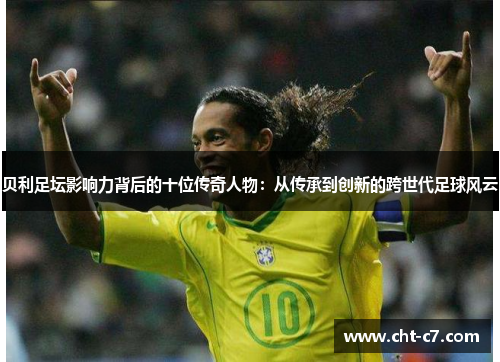 贝利足坛影响力背后的十位传奇人物：从传承到创新的跨世代足球风云