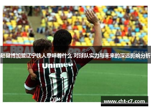 赵健博加盟辽宁铁人意味着什么 对球队实力与未来的深远影响分析