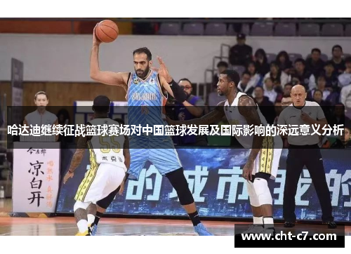 哈达迪继续征战篮球赛场对中国篮球发展及国际影响的深远意义分析 哈达迪继续征战篮球赛场对中国篮球发展及国际影响的深远意义分析