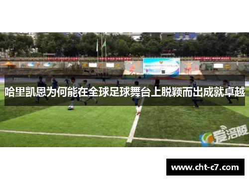 哈里凯恩为何能在全球足球舞台上脱颖而出成就卓越