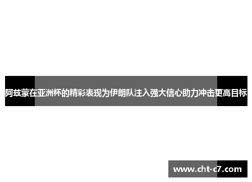 阿兹蒙在亚洲杯的精彩表现为伊朗队注入强大信心助力冲击更高目标