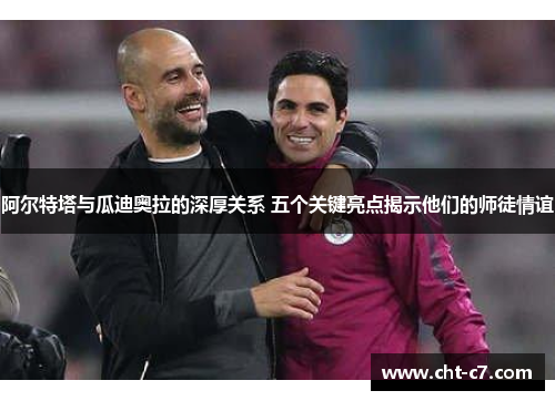 阿尔特塔与瓜迪奥拉的深厚关系 五个关键亮点揭示他们的师徒情谊