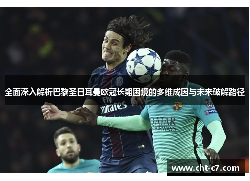 全面深入解析巴黎圣日耳曼欧冠长期困境的多维成因与未来破解路径