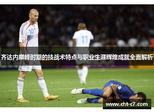 齐达内巅峰时期的技战术特点与职业生涯辉煌成就全面解析 齐达内巅峰时期的技战术特点与职业生涯辉煌成就全面解析