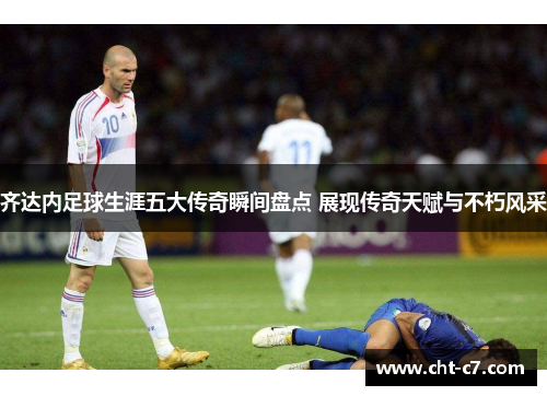 齐达内足球生涯五大传奇瞬间盘点 展现传奇天赋与不朽风采