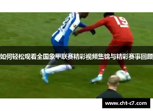 如何轻松观看全国象甲联赛精彩视频集锦与精彩赛事回顾
