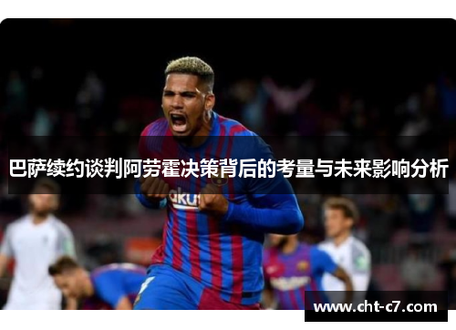 巴萨续约谈判阿劳霍决策背后的考量与未来影响分析