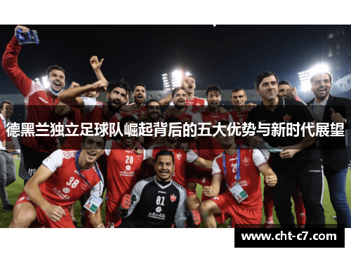 德黑兰独立足球队崛起背后的五大优势与新时代展望