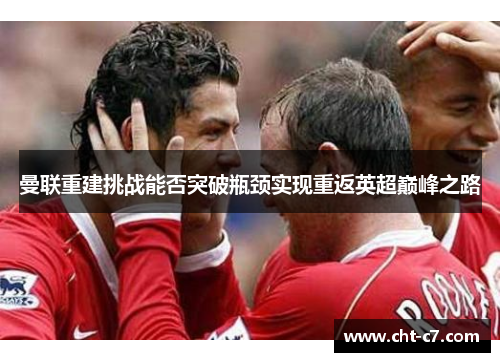曼联重建挑战能否突破瓶颈实现重返英超巅峰之路 曼联重建挑战能否突破瓶颈实现重返英超巅峰之路