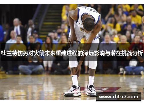杜兰特伤势对火箭未来重建进程的深远影响与潜在挑战分析