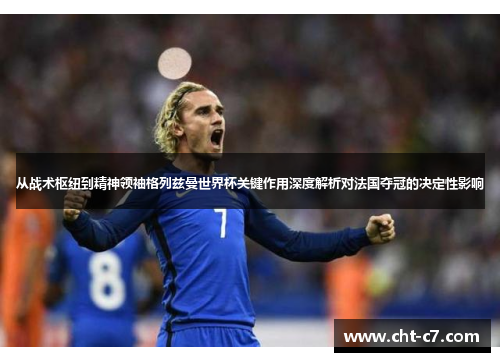 从战术枢纽到精神领袖格列兹曼世界杯关键作用深度解析对法国夺冠的决定性影响