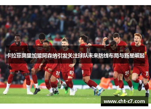 卡拉菲奥里加盟阿森纳引发关注球队未来防线布局与新星崛起