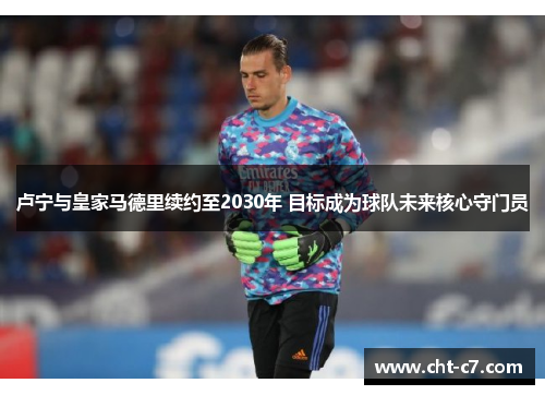 卢宁与皇家马德里续约至2030年 目标成为球队未来核心守门员