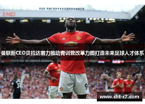 曼联新CEO贝拉达着力推动青训营改革力图打造未来足球人才体系