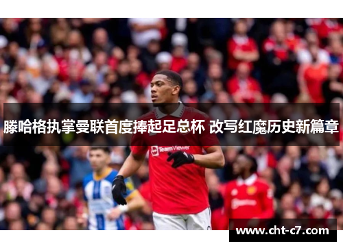 滕哈格执掌曼联首度捧起足总杯 改写红魔历史新篇章