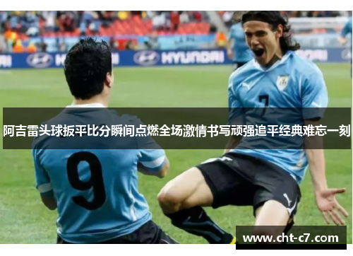 阿吉雷头球扳平比分瞬间点燃全场激情书写顽强追平经典难忘一刻