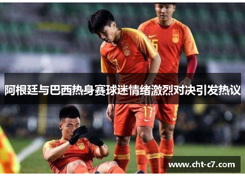 阿根廷与巴西热身赛球迷情绪激烈对决引发热议