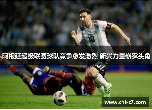 阿根廷超级联赛球队竞争愈发激烈 新兴力量崭露头角