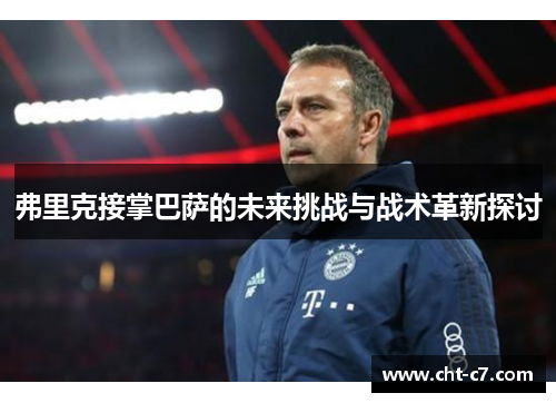 弗里克接掌巴萨的未来挑战与战术革新探讨