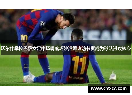 沃尔什掌控巴萨女足中场调度巧妙运筹攻防节奏成为球队进攻核心