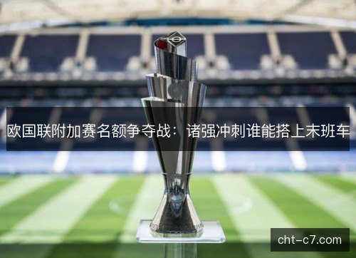 欧国联附加赛名额争夺战：诸强冲刺谁能搭上末班车