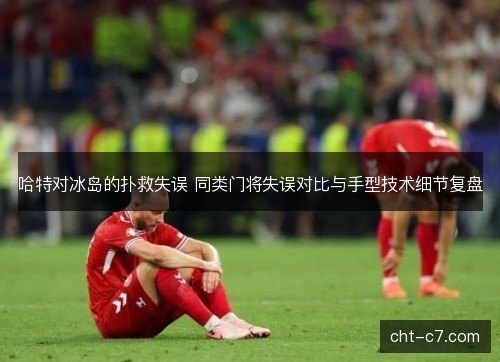 哈特对冰岛的扑救失误 同类门将失误对比与手型技术细节复盘
